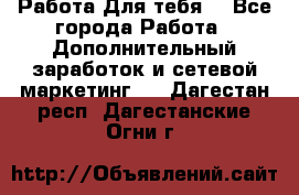 Работа Для тебя  - Все города Работа » Дополнительный заработок и сетевой маркетинг   . Дагестан респ.,Дагестанские Огни г.